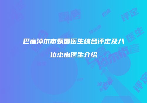 巴彦淖尔市飘唇医生综合评定及八位杰出医生介绍