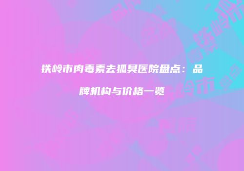 铁岭市肉毒素去狐臭医院盘点：品牌机构与价格一览