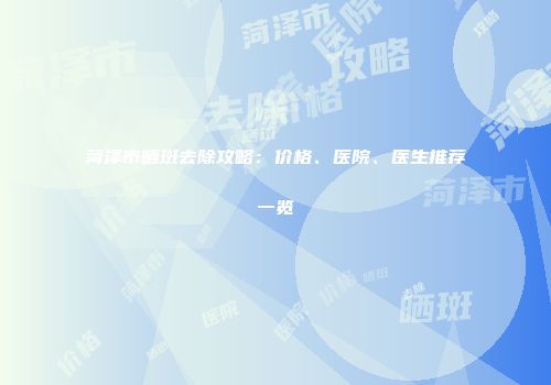 菏泽市晒斑去除攻略：价格、医院、医生推荐一览