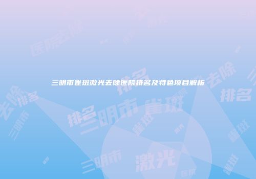 三明市雀斑激光去除医院排名及特色项目解析