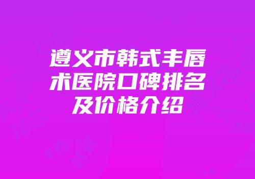 遵义市韩式丰唇术医院口碑排名及价格介绍