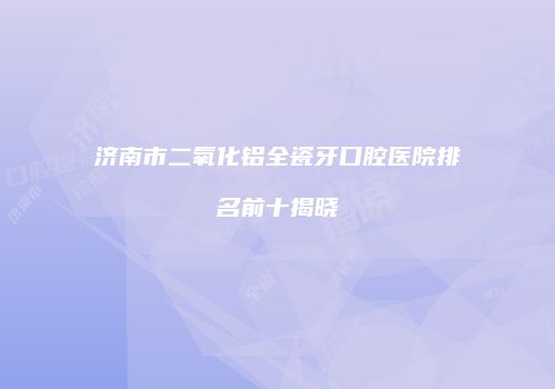 济南市二氧化铝全瓷牙口腔医院排名前十揭晓