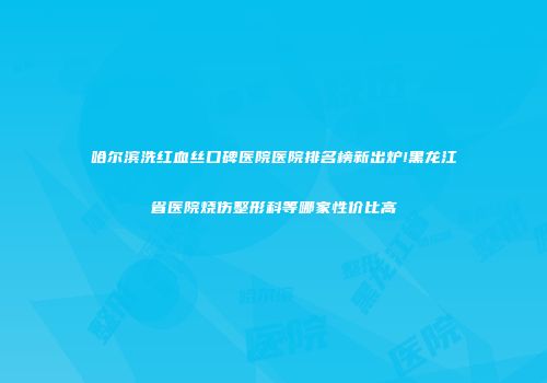 哈尔滨洗红血丝口碑医院医院排名榜新出炉!黑龙江省医院烧伤整形科等哪家性价比高