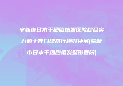 阜新市日本干细胞植发医院综合实力前十佳口碑排行榜好评多(阜新市日本干细胞植发整形医院)