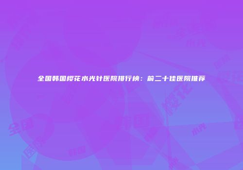 全国韩国樱花水光针医院排行榜：前二十佳医院推荐