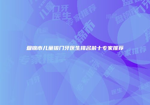 盘锦市儿童拔门牙医生排名前十专家推荐