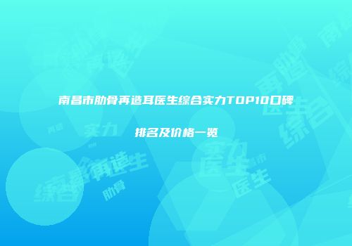 南昌市肋骨再造耳医生综合实力TOP10口碑排名及价格一览