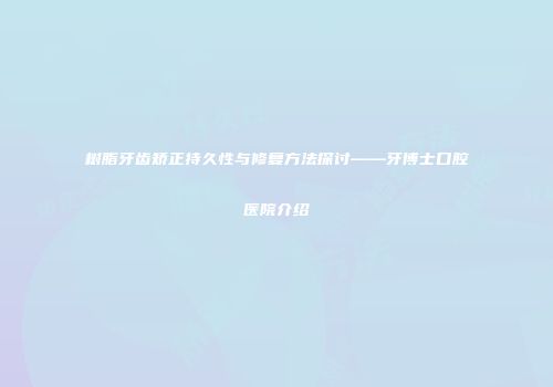 树脂牙齿矫正持久性与修复方法探讨——牙博士口腔医院介绍