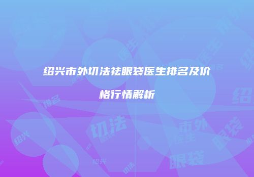 绍兴市外切法祛眼袋医生排名及价格行情解析