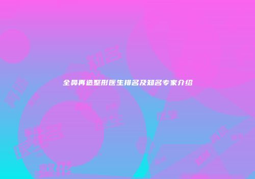 全鼻再造整形医生排名及知名专家介绍