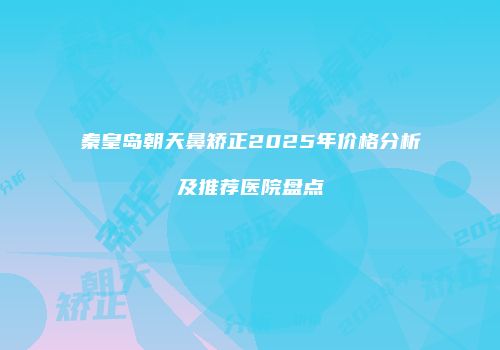 秦皇岛朝天鼻矫正2025年价格分析及推荐医院盘点