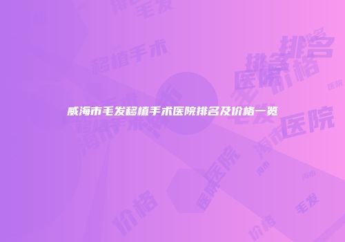 威海市毛发移植手术医院排名及价格一览