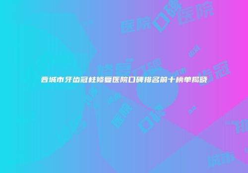 晋城市牙齿冠柱修复医院口碑排名前十榜单揭晓