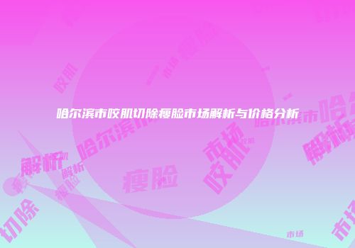 哈尔滨市咬肌切除瘦脸市场解析与价格分析