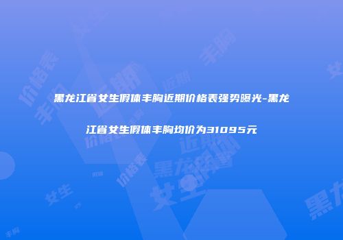 黑龙江省女生假体丰胸近期价格表强势曝光-黑龙江省女生假体丰胸均价为31095元