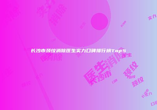 长沙市颈纹消除医生实力口碑排行榜Top5
