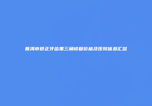 普洱市矫正牙齿黑三角修复价格及医院信息汇总