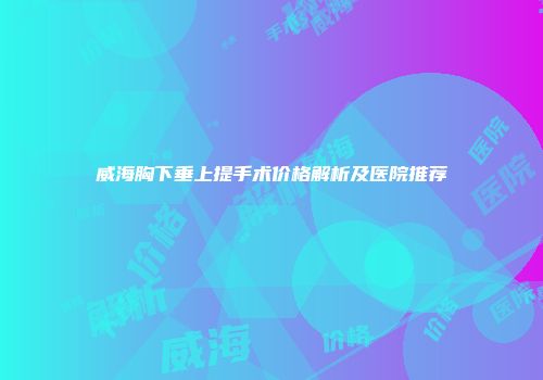 威海胸下垂上提手术价格解析及医院推荐