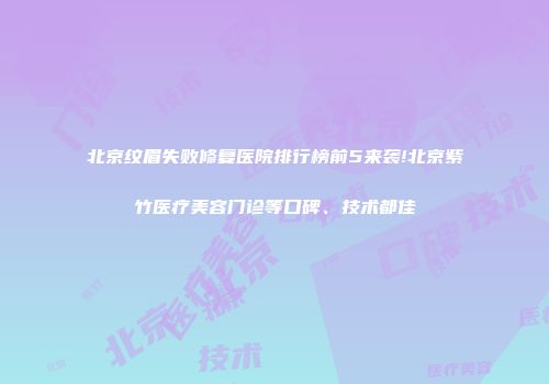 北京纹眉失败修复医院排行榜前5来袭!北京紫竹医疗美容门诊等口碑、技术都佳