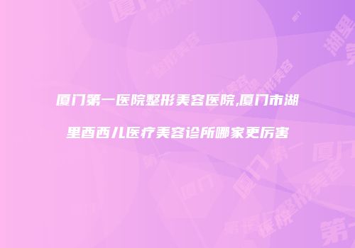 厦门第一医院整形美容医院,厦门市湖里酉西儿医疗美容诊所哪家更厉害