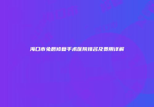 海口市兔唇修复手术医院排名及费用详解