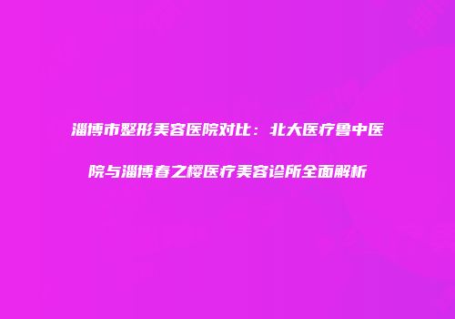 淄博市整形美容医院对比：北大医疗鲁中医院与淄博春之樱医疗美容诊所全面解析