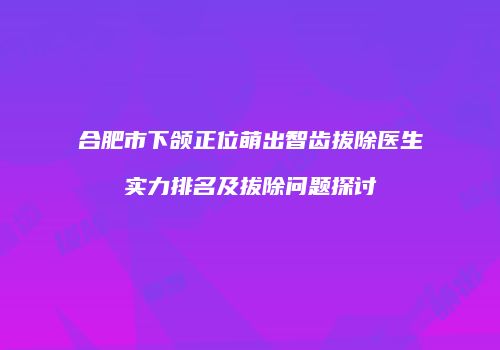 合肥市下颌正位萌出智齿拔除医生实力排名及拔除问题探讨