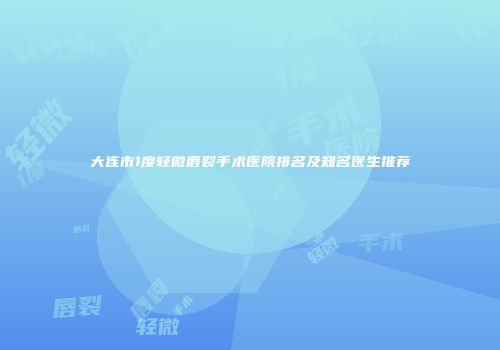 大连市1度轻微唇裂手术医院排名及知名医生推荐