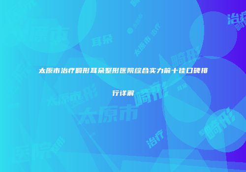 太原市治疗畸形耳朵整形医院综合实力前十佳口碑排行详解