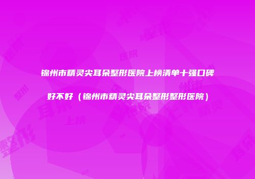 锦州市精灵尖耳朵整形医院上榜清单十强口碑好不好（锦州市精灵尖耳朵整形整形医院）