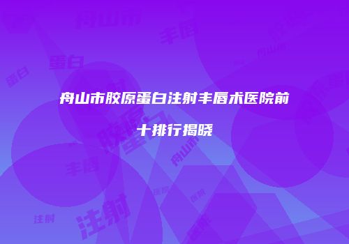 舟山市胶原蛋白注射丰唇术医院前十排行揭晓