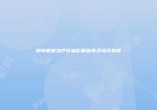 柳州疤痕治疗价格影响因素及选择指南