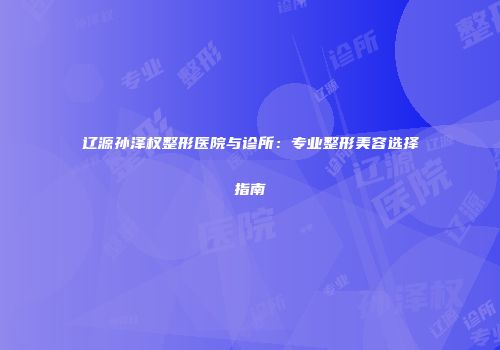 辽源孙泽权整形医院与诊所：专业整形美容选择指南