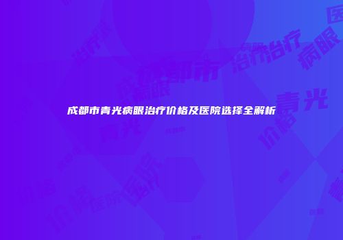 成都市青光病眼治疗价格及医院选择全解析