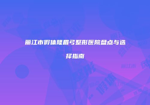 丽江市假体隆眉弓整形医院盘点与选择指南