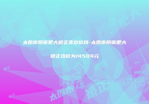 太原市阴蒂肥大矫正美容价钱-太原市阴蒂肥大矫正均价为14504元