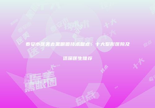 泰安市医美去黑眼圈技术盘点：十大整形医院及资深医生推荐