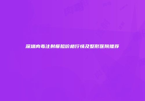 深圳肉毒注射瘦脸价格行情及整形医院推荐