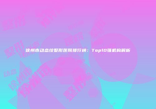 徐州市动态纹整形医院排行榜：Top10强机构解析
