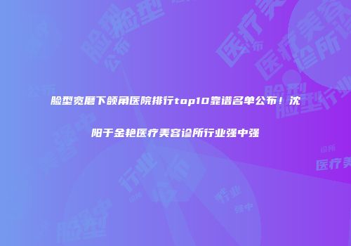 脸型宽磨下颌角医院排行top10靠谱名单公布！沈阳于金艳医疗美容诊所行业强中强