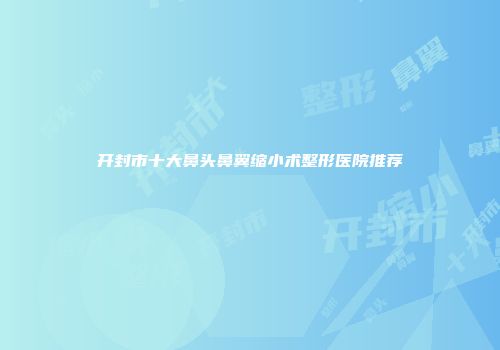 开封市十大鼻头鼻翼缩小术整形医院推荐