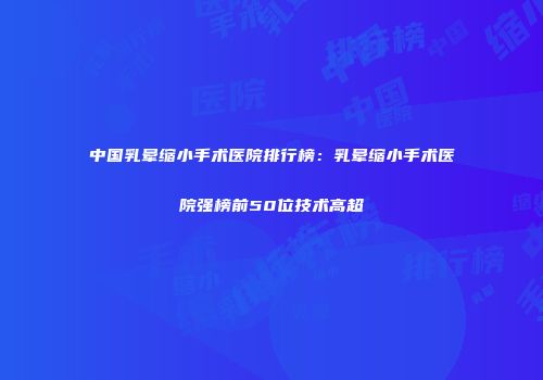 中国乳晕缩小手术医院排行榜：乳晕缩小手术医院强榜前50位技术高超