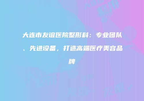 大连市友谊医院整形科：专业团队、先进设备，打造高端医疗美容品牌
