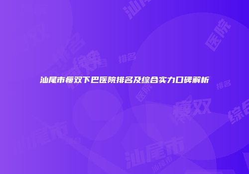 汕尾市瘦双下巴医院排名及综合实力口碑解析