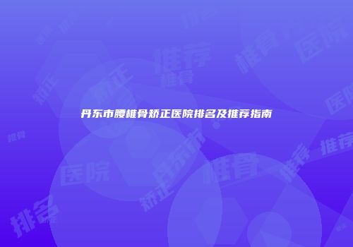 丹东市腰椎骨矫正医院排名及推荐指南