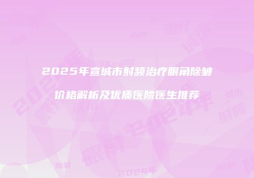 2025年宣城市射频治疗眼角除皱价格解析及优质医院医生推荐