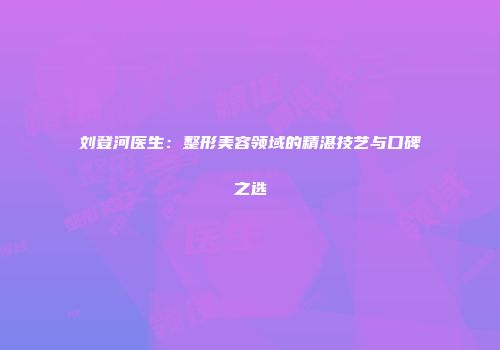 刘登河医生：整形美容领域的精湛技艺与口碑之选