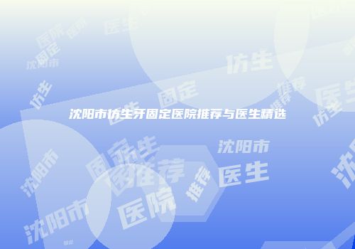 沈阳市仿生牙固定医院推荐与医生精选