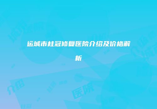 运城市柱冠修复医院介绍及价格解析