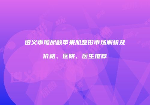 遵义市玻尿酸苹果肌整形市场解析及价格、医院、医生推荐